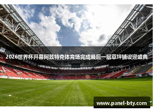 2026世界杯开幕阿兹特克体育场完成最后一层草坪铺设迎盛典